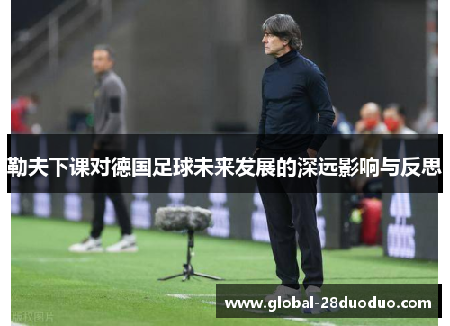 勒夫下课对德国足球未来发展的深远影响与反思