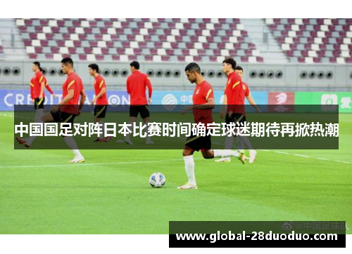 中国国足对阵日本比赛时间确定球迷期待再掀热潮