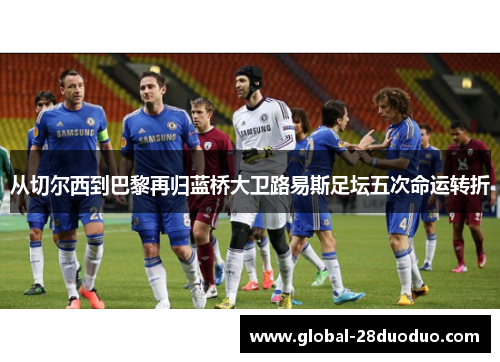 从切尔西到巴黎再归蓝桥大卫路易斯足坛五次命运转折