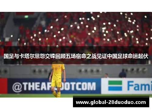 国足与卡塔尔恩怨交锋回顾五场宿命之战见证中国足球命运起伏