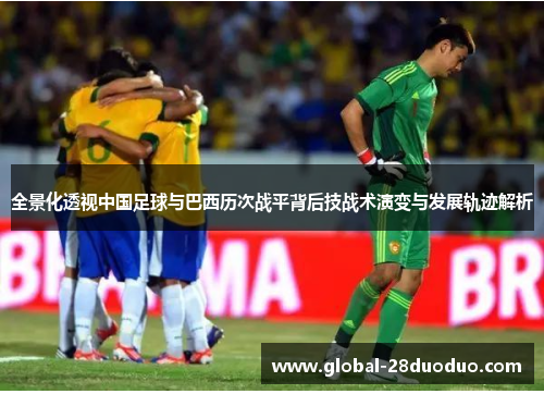 全景化透视中国足球与巴西历次战平背后技战术演变与发展轨迹解析