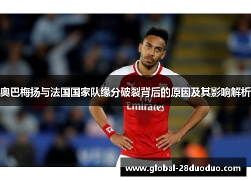 奥巴梅扬与法国国家队缘分破裂背后的原因及其影响解析