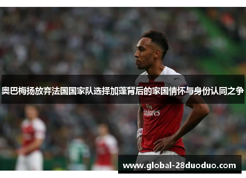 奥巴梅扬放弃法国国家队选择加蓬背后的家国情怀与身份认同之争
