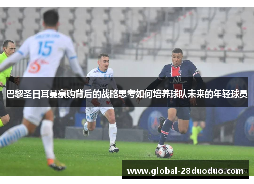 巴黎圣日耳曼豪购背后的战略思考如何培养球队未来的年轻球员