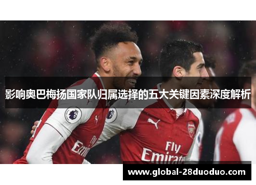 影响奥巴梅扬国家队归属选择的五大关键因素深度解析