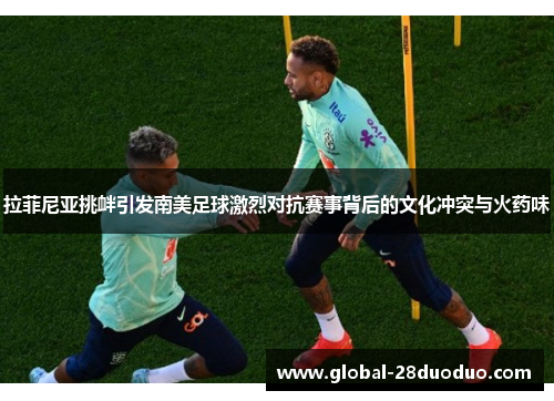 拉菲尼亚挑衅引发南美足球激烈对抗赛事背后的文化冲突与火药味